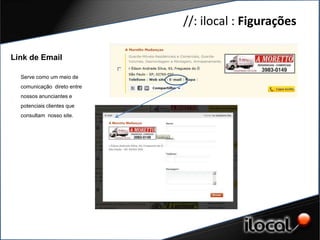 //: ilocal : Figurações

Link de Email

  Serve como um meio de
  comunicação direto entre
  nossos anunciantes e
  potenciais clientes que
  consultam nosso site.
 
