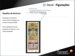 //: ilocal : Figurações

Espelho de Anúncio

Publicação na Internet do
mesmo anúncio adquirido nos
produtos impressos OESP.


Uma interessante forma de
exposição na mídia que mais
cresce atualmente.
 