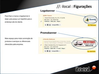 //: ilocal : Figurações
                                         Logobanner

Para fixar a marca o logobanner é
ideal, pois possui um hiperlink para o
endereço site do cliente.




                                         Promobanner

Mais espaço para maior promoção de
produtos e serviços ou diferenciais
oferecidos pela empresa.
 