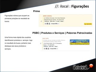 //: ilocal : Figurações
                                         Prime
Figurações nobres que ocupam as
primeiras posições do resultado de
busca.




                                         PSBC ( Produtos e Serviços ) Palavras Patrocinadas
Uma forma mais rápida dos usuários
identificarem produtos e serviços logo
no resultado de busca, portanto mais
destaque aos seus produtos e
serviços.
 