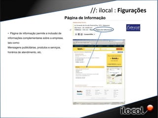 //: ilocal : Figurações
                                                Página de Informação


• Página de informação permite a inclusão de
informações complementares sobre a empresa,
tais como:
Mensagens publicitárias, produtos e serviços,
horários de atendimento, etc.
 