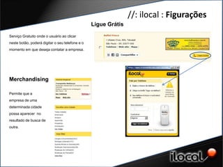//: ilocal : Figurações
                                                 Ligue Grátis

Serviço Gratuito onde o usuário ao clicar
neste botão, poderá digitar o seu telefone e o
momento em que deseja contatar a empresa.




Merchandising

Permite que a
empresa de uma
determinada cidade
possa aparecer no
resultado de busca de
outra.
 
