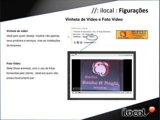 //: ilocal : Figurações
                                               Vinheta de Vídeo e Foto Vídeo

Vinheta de vídeo
ideal para quem deseja mostrar não apenas
seus produtos e serviços, mas as instalações
da empresa.




Foto Vídeo
Slide Show animado, com o uso de fotos
fornecidas pelo cliente, ideal ara quem não
possui local próprio par.
 