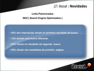 //: ilocal : Novidades
                   Links Patrocinados
           SEO ( Search Engine Optimization )




• 42% dos internautas clicam no primeiro resultado de busca

• 15% tentam uma busca diferente.

• 23% clicam no resultado da segunda busca

• 62% clicam nos resultados da primeira página.
 