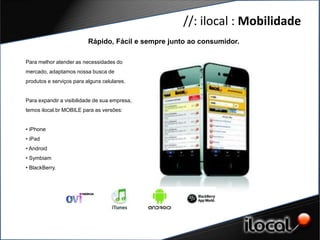 //: ilocal : Mobilidade
                           Rápido, Fácil e sempre junto ao consumidor.

 Para melhor atender as necessidades do
 mercado, adaptamos nossa busca de
 produtos e serviços para alguns celulares.


GERAÇÃO DEvisibilidade de sua empresa,
 Para expandir a CONTEÚDO
 temos DE QUAIDADE as versões:
       ilocal.br MOBILE para


 • iPhone
 • iPad
 • Android
 • Symbiam
 • BlackBerry.
 