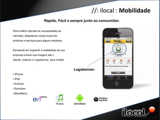 //: ilocal : Mobilidade
                           Rápido, Fácil e sempre junto ao consumidor.

 Para melhor atender as necessidades do
 mercado, adaptamos nossa busca de
 produtos e serviços para alguns celulares.


GERAÇÃO DE CONTEÚDO de sua
 Pensando em expandir a visibilidade
 empresa e QUAIDADE
      DE levar sua imagem até o
 cliente, criamos o Logobanner para mobile


                                              Logobanner.
 • iPhone
 • iPad
 • Android
 • Symbiam
 • BlackBerry.
 