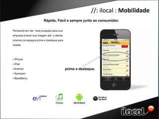 //: ilocal : Mobilidade
                        Rápido, Fácil e sempre junto ao consumidor.

Pensando em dar mais projeção para sua
empresa e levar sua imagem até o cliente
criamos os espaços prime e destaque para
mobile
GERAÇÃO DE CONTEÚDO
    DE QUAIDADE
• iPhone
• iPad
• Android                                  prime e destaque.
• Symbiam
• BlackBerry.
 
