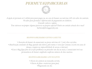 PERMUTA&PARCERIAS


A opção de permuta só é válida para posts pagos ou, no caso de banner, no máximo 50% do valor do contrato.
                     O valor para permuta é diferenciado do pagamento em dinheiro.
                                         Consulte valores e opções.
     Tem interesse em propor alguma parceria ou projeto especial? Entre em contato através do e-mail
                                       barbara@livinggazette.com

............................................................... ..............................................


                           RESPONSABILIDADES LIVING GAZETTE

             • Inserção do banner do anunciante no prazo máximo de 7 (sete) dias corridos;
  •Atualização constante do blog, quando não diária, pelo menos 3 vezes por semana (exceto em casos de
                         doença, viagem ou impossibilidade de acesso a internet)
     •Caso o blog fique fora do ar por problemas no provedor um dia ou mais, o anunciante terá sua
                   permanência de banner ampliada conforme número de dias inativos

                              RESPONSABILIDADES ANUNCIANTE

                               • Envio do anúncio no tamanho correto;
                                • Envio de fotos e materiais para post;
                                        •Pagamento em dia
 