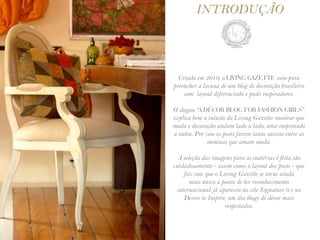 INTRODUÇÃO



  Criado em 2010, o LIVING GAZETTE veio para
preencher a lacuna de um blog de decoração brasileiro
    com layout diferenciado e posts inspiradores.

O slogan “A DÉCOR BLOG FOR FASHION GIRLS”
explica bem o intuito do Living Gazette: mostrar que
moda e decoração andam lado a lado, uma inspirando
a outra. Por isso os posts fazem tanto sucesso entre as
              meninas que amam moda.

  A seleção das imagens para as matérias é feita tão
cuidadosamente - assim como o layout dos posts - que
    faz com que o Living Gazette se torne ainda
       mais único a ponto de ter reconhecimento
 internacional: já apareceu no site Signature 9 e no
    Desire to Inspire, um dos blogs de décor mais
                     respeitados.
 