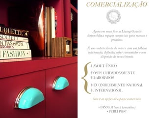 COMERCIALIZAÇÃO


    Agora em nova fase, o Living Gazette
disponibiliza espaços comerciais para marcas e
                   produtos.

É um contato direto da marca com um público
selecionado, definido, super consumidor e sem
          dispersão de investimento.




{
   LAYOUT ÚNICO
   POSTS CUIDADOSAMENTE
   ELABORADOS
   RECONHECIMENTO NACIONAL
   E INTERNACIONAL

    São 2 as opções de espaços comerciais:

        • BANNER (em 2 tamanhos)
             • PUBLI POST
 