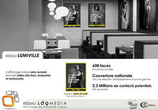 RÉSEAU CHR+
 RÉSEAU LUMIVILLE


                                                                600 faces
                                                                Panneaux en salle
L'affichage indoor retro-éclairé
dans les salles des bars, brasseries                            Couverture nationale
et restaurants.                                                 Via une sélection d'établissements haut-de-gamme

                                                                2,3 Millions de contacts potentiels
                                                                Par quinzaine
                                        PANNEAU RETRO-ÉCLAIRÉ
                                          Format 70 x 100 cm



             RÉSEAU L O O M E D I A
             Affichage de Proximité Indoor
 