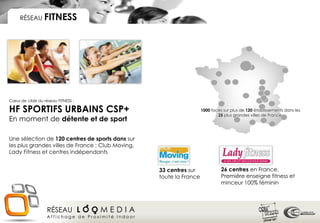 RÉSEAU FITNESS




Cœur de cible du réseau FITNESS :

HF SPORTIFS URBAINS CSP+                                             1000 faces sur plus de 120 établissements dans les
                                                                             25 plus grandes villes de France.
En moment de détente et de sport

Une sélection de 120 centres de sports dans sur
les plus grandes villes de France : Club Moving,
Lady Fitness et centres indépendants


                                                   33 centres sur              26 centres en France.
                                                   toute la France             Première enseigne fitness et
                                                                               minceur 100% féminin




                   RÉSEAU L O O M E D I A
                   Affichage de Proximité Indoor
 