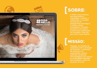A Hello é uma empresa
que potencializa a
criatividade, o talento, a
sofisticação e a ousadia.
Através de um
planejamento estratégico
e criativo. Assim,
transmitimos conceitos
inovadores em nossos
projetos para otimizações
de resultados. Tudo isso
para você: nosso cliente!
Propagar um trabalho de
vanguarda onde a produção
de conteúdo, a assessoria
de imprensa e as
capacitações criativas
salientam tendências
mercadológicas que suprem
as necessidades daqueles
que acreditam, como nós,
no poder do novo.
Sayonara Romão
 