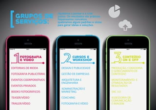 PRODUÇÃO, CURADORIA
E GERECIAMENTO DE
CONTEÚDO
MONITORAMENTO E
OTIMIZAÇÃO DE
RESULTADOS
SAC 3.0
ASSESSORIA DE
COMUNICAÇÃO
E IMAGEM
EDITORIAIS DE MODA
FOTOGRAFIA PUBLICITÁRIA
EVENTOS COORPORATIVOS
EVENTOS PRIVADOS
BOOKS FOTOGRÁFICOS
TEASER/VÍDEO
TRAILER/VÍDEO
DESIGN E PUBLICIDADE
GESTÃO DE EMPRESAS
ARQUITETURA E
ENGENHARIA
ADMINISTRAÇÃO E
MARKETING
COACHING
FOTOGRAFIA E VÍDEO
Ajudamos a pensar e a criar
juntos. Os resultados são práticos.
Repensamos conceitos,
quebramos alguns padrões e vícios
para gerar ideias e soluções.
 