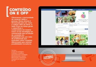 Oferecemos a oportunidade
de conectar ideias e
pessoas. Nossa sintonia é
direcionada para ser, estar
e realizar além do óbvio. A
Hello firma em linhas gerais
e específicas o
compromisso em mostrar
nosso rol de estratégias em
comunicação para produção
de conteúdo em
multiplataformas, por meio
de profissionais que
entendem sobre conteúdo
diferenciado para otimizar
possibilidades inovadoras.
Serviços:
Criação de postagem;
Produção e curadoria;
Gerenciamento e estratégia;
Monitoramento e search;
Mensuração e otimização;
Assessoria de imprensa;
Sac 3.0
 