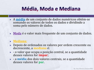Média, Moda e MedianaA média de um conjunto de dados numéricos obtém-se somando os valores de todos os dados e dividindo a soma pelo número de dados.Modaé o valor mais frequente de um conjunto de dados.Mediana:Depois de ordenados os valores por ordem crescente ou decrescente, a medianaé:- o valor que ocupa a posição central, se a quantidade desses valores for ímpar;- a média dos dois valores centrais, se a quantidade desses valores for par. By: Ana Oliveira (Sminorff@)