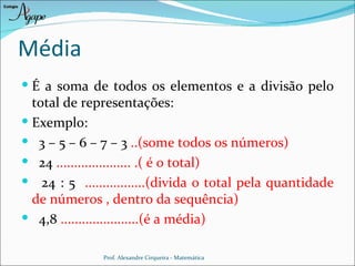 Média
 É a soma de todos os elementos e a divisão pelo
  total de representações:
 Exemplo:
 3 – 5 – 6 – 7 – 3 ..(some todos os números)
 24 ..................... .( é o total)
 24 : 5 .................(divida o total pela quantidade
  de números , dentro da sequência)
 4,8 ......................(é a média)

               Prof. Alexandre Cirqueira - Matemática
 