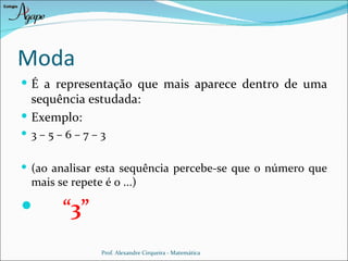 Moda
 É a representação que mais aparece dentro de uma
  sequência estudada:
 Exemplo:
 3–5–6–7–3


 (ao analisar esta sequência percebe-se que o número que
 mais se repete é o ...)

      “3”
                Prof. Alexandre Cirqueira - Matemática
 