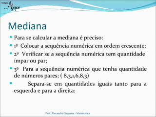 Mediana
 Para se calcular a mediana é preciso:
 1º Colocar a sequência numérica em ordem crescente;
 2º Verificar se a sequência numérica tem quantidade
  ímpar ou par;
 3º Para a sequência numérica que tenha quantidade
  de números pares; ( 8,3,1,6,8,3)
      Separa-se em quantidades iguais tanto para a
  esquerda e para a direita:


              Prof. Alexandre Cirqueira - Matemática
 