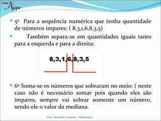  5º Para a sequência numérica que tenha quantidade
  de números ímpares; ( 8,3,1,6,8,3,5)
      Também separa-se em quantidades iguais tanto
  para a esquerda e para a direita:




 6º Soma-se os números que sobraram no meio: ( neste
 caso não é necessário somar pois quando eles são
 ímpares, sempre vai sobrar somente um número,
 sendo ele o valor da mediana.
             Prof. Alexandre Cirqueira - Matemática
 