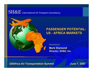 PASSENGER POTENTIAL:
                            US - AFRICA MARKETS


                              Presented by:
                              Presented by:
                              Mark Diamond
                              Director, SH&E, Inc.




USAfrica Air Transportation Summit              June 7, 2007
 
