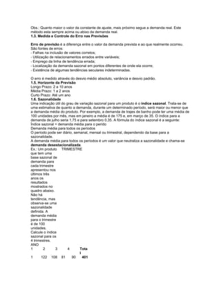 Obs.: Quanto maior o valor da constante de ajuste, mais próximo segue a demanda real. Este
método esta sempre acima ou abixo da demanda real.
1.3. Medida e Controle do Erro nas Previsões

Erro de previsão é a diferença entre o valor da demanda prevista e ao que realmente ocorreu.
São fontes de erros:
- Falhas na inclusão de valores corretos;
- Utilização de relacionamentos errados entre variáveis;
- Emprego da linha de tendência errada;
- Localização da demanda sazonal em pontos diferentes de onde ela ocorre;
- Existência de algumas tendências seculares indeterminadas.

O erro é medido através do desvio médio absoluto, variância e desvio padrão.
1.5. Horizonte da Previsão
Longo Prazo: 2 a 10 anos
Média Prazo: 1 a 2 anos
Curto Prazo: Até um ano
1.6. Sazonalidade
Uma indicação útil do grau de variação sazonal para um produto é o índice sazonal. Trata-se de
uma estimativa de quanto a demanda, durante um determinado período, será maior ou menor que
a demanda média do produto. Por exemplo, a demanda de trajes de banho pode ter uma média de
100 unidades por mês, mas em janeiro a média é de 175 e, em março de 35. O índice para a
demanda de julho seria 1,75 e para setembro 0,35. A fórmula do índice sazonal é a seguinte:
Índice sazonal = demanda média para o perído
Demanda média para todos os períodos
O período pode ser diário, semanal, mensal ou trimestral, dependendo da base para a
sazonalidade.
A demanda média para todos os períodos é um valor que neutraliza a sazonalidade e chama-se
demanda desestacionalizada.
Ex.: Um produto TRIMESTRE
que tem uma
base sazonal de
demanda para
cada trimestre
apresentou nos
últimos três
anos os
resultados
mostrados no
quadro abaixo.
Não há
tendência, mas
observa-se uma
sazonalidade
definida. A
demanda média
para o trimestre
é de 100
unidades.
Calcule o índice
sazonal para os
4 trimestres.
ANO
1       2       3      4      Tota
                              l
1      122 108 81        90     401
 