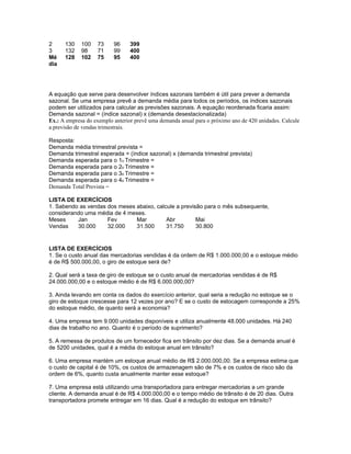 2     130    100   73     96     399
3     132    98    71     99     400
Mé    128    102   75     95     400
dia




A equação que serve para desenvolver índices sazonais também é útil para prever a demanda
sazonal. Se uma empresa prevê a demanda média para todos os períodos, os índices sazonais
podem ser utilizados para calcular as previsões sazonais. A equação reordenada ficaria assim:
Demanda sazonal = (índice sazonal) x (demanda desestacionalizada)
Ex.: A empresa do exemplo anterior prevê uma demanda anual para o próximo ano de 420 unidades. Calcule
a previsão de vendas trimestrais.

Resposta:
Demanda média trimestral prevista =
Demanda trimestral esperada = (índice sazonal) x (demanda trimestral prevista)
Demanda esperada para o 1o Trimestre =
Demanda esperada para o 2o Trimestre =
Demanda esperada para o 3o Trimestre =
Demanda esperada para o 4o Trimestre =
Demanda Total Prevista =

LISTA DE EXERCÍCIOS
1. Sabendo as vendas dos meses abaixo, calcule a previsão para o mês subsequente,
considerando uma média de 4 meses.
Meses     Jan        Fev       Mar         Abr         Mai
Vendas    30.000     32.000    31.500      31.750      30.800


LISTA DE EXERCÍCIOS
1. Se o custo anual das mercadorias vendidas é da ordem de R$ 1.000.000,00 e o estoque médio
é de R$ 500.000,00, o giro de estoque será de?

2. Qual será a taxa de giro de estoque se o custo anual de mercadorias vendidas é de R$
24.000.000,00 e o estoque médio é de R$ 6.000.000,00?

3. Ainda levando em conta os dados do exercício anterior, qual seria a redução no estoque se o
giro de estoque crescesse para 12 vezes por ano? E se o custo de estocagem corresponde a 25%
do estoque médio, de quanto será a economia?

4. Uma empresa tem 9.000 unidades disponíveis e utiliza anualmente 48.000 unidades. Há 240
dias de trabalho no ano. Quanto é o período de suprimento?

5. A remessa de produtos de um fornecedor fica em trânsito por dez dias. Se a demanda anual é
de 5200 unidades, qual é a média do estoque anual em trânsito?

6. Uma empresa mantém um estoque anual médio de R$ 2.000.000,00. Se a empresa estima que
o custo de capital é de 10%, os custos de armazenagem são de 7% e os custos de risco são da
ordem de 6%, quanto custa anualmente manter esse estoque?

7. Uma empresa está utilizando uma transportadora para entregar mercadorias a um grande
cliente. A demanda anual é de R$ 4.000.000,00 e o tempo médio de trânsito é de 20 dias. Outra
transportadora promete entregar em 16 dias. Qual é a redução do estoque em trânsito?
 