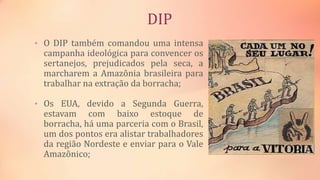 DIP
• O DIP também comandou uma intensa
campanha ideológica para convencer os
sertanejos, prejudicados pela seca, a
marcharem a Amazônia brasileira para
trabalhar na extração da borracha;
• Os EUA, devido a Segunda Guerra,
estavam com baixo estoque de
borracha, há uma parceria com o Brasil,
um dos pontos era alistar trabalhadores
da região Nordeste e enviar para o Vale
Amazônico;
 