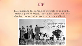 DIP
• Essa mudança dos sertanejos faz parte da campanha
“Marcha para o Oeste”, que tinha como um dos
objetivos ocupar e desenvolver o interior do Brasil;
 