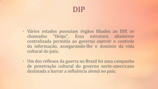 DIP
• Vários estados possuíam órgãos filiados ao DIP, os
chamados "Deips". Essa estrutura altamente
centralizada permitia ao governo exercer o controle
da informação, assegurando-lhe o domínio da vida
cultural do país;
• Um dos reflexos da guerra no Brasil foi uma campanha
de penetração cultural do governo norte-americano
destinada a barrar a influência alemã no país;
 