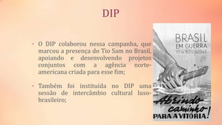 DIP
• O DIP colaborou nessa campanha, que
marcou a presença do Tio Sam no Brasil,
apoiando e desenvolvendo projetos
conjuntos com a agência norte-
americana criada para esse fim;
• Também foi instituída no DIP uma
sessão de intercâmbio cultural luso-
brasileiro;
 