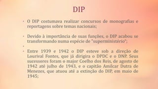 DIP
• O DIP costumava realizar concursos de monografias e
reportagens sobre temas nacionais;
• Devido à importância de suas funções, o DIP acabou se
transformando numa espécie de "superministério“;
•
• Entre 1939 e 1942 o DIP esteve sob a direção de
Lourival Fontes, que já dirigira o DPDC e o DNP. Seus
sucessores foram o major Coelho dos Reis, de agosto de
1942 até julho de 1943, e o capitão Amilcar Dutra de
Menezes, que atuou até a extinção do DIP, em maio de
1945;
 