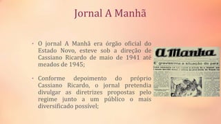 Jornal A Manhã
• O jornal A Manhã era órgão oficial do
Estado Novo, esteve sob a direção de
Cassiano Ricardo de maio de 1941 até
meados de 1945;
• Conforme depoimento do próprio
Cassiano Ricardo, o jornal pretendia
divulgar as diretrizes propostas pelo
regime junto a um público o mais
diversificado possível;
 