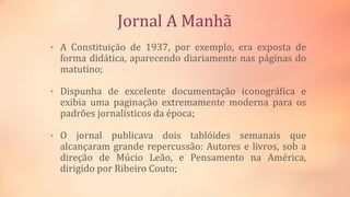 Jornal A Manhã
• A Constituição de 1937, por exemplo, era exposta de
forma didática, aparecendo diariamente nas páginas do
matutino;
• Dispunha de excelente documentação iconográfica e
exibia uma paginação extremamente moderna para os
padrões jornalísticos da época;
• O jornal publicava dois tablóides semanais que
alcançaram grande repercussão: Autores e livros, sob a
direção de Múcio Leão, e Pensamento na América,
dirigido por Ribeiro Couto;
 