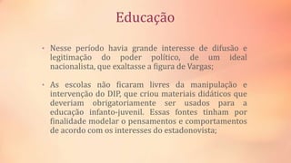 Educação
• Nesse período havia grande interesse de difusão e
legitimação do poder político, de um ideal
nacionalista, que exaltasse a figura de Vargas;
• As escolas não ficaram livres da manipulação e
intervenção do DIP, que criou materiais didáticos que
deveriam obrigatoriamente ser usados para a
educação infanto-juvenil. Essas fontes tinham por
finalidade modelar o pensamentos e comportamentos
de acordo com os interesses do estadonovista;
 