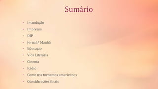Sumário
• Introdução
• Imprensa
• DIP
• Jornal A Manhã
• Educação
• Vida Literária
• Cinema
• Rádio
• Como nos tornamos americanos
• Considerações finais
 