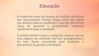 Educação
• Os materiais eram em formas de cartilhas educativas
que apresentavam Getúlio Vargas como um sujeito
que detinha todas as qualidades e que era um homem
capaz de governar e proporcionar melhorias
significativas para a sociedade;
• A cartilha Getúlio Vargas: o amigo das crianças trás em
suas páginas um conteúdo com teor propagandista e
foi uma forma encontrada para doutrinar o
pensamento da geração e formação;
 