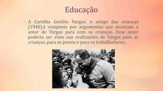 Educação
• A Cartilha Getúlio Vargas: o amigo das crianças
(1940),é composta por argumentos que mostram o
amor de Vargas para com as crianças. Esse amor
poderia ser visto nas realizações de Vargas para as
crianças, para os jovens e para os trabalhadores;
 