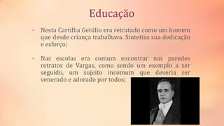 Educação
• Nesta Cartilha Getúlio era retratado como um homem
que desde criança trabalhava. Sintetiza sua dedicação
e esforço;
• Nas escolas era comum encontrar nas paredes
retratos de Vargas, como sendo um exemplo a ser
seguido, um sujeito incomum que deveria ser
venerado e adorado por todos;
 
