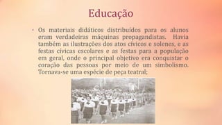 Educação
• Os materiais didáticos distribuídos para os alunos
eram verdadeiras máquinas propagandistas. Havia
também as ilustrações dos atos cívicos e solenes, e as
festas cívicas escolares e as festas para a população
em geral, onde o principal objetivo era conquistar o
coração das pessoas por meio de um simbolismo.
Tornava-se uma espécie de peça teatral;
 