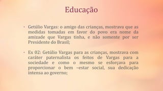 Educação
• Getúlio Vargas: o amigo das crianças, mostrava que as
medidas tomadas em favor do povo era nome da
amizade que Vargas tinha, e não somente por ser
Presidente do Brasil;
• Ex 02: Getúlio Vargas para as crianças, mostrava com
caráter paternalista os feitos de Vargas para a
sociedade e como o mesmo se esforçava para
proporcionar o bem –estar social, sua dedicação
intensa ao governo;
 