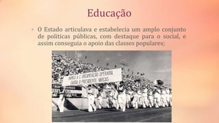 Educação
• O Estado articulava e estabelecia um amplo conjunto
de politicas públicas, com destaque para o social, e
assim conseguia o apoio das classes populares;
 