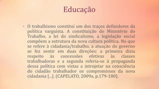 Educação
• O trabalhismo constitui um dos traços definidores da
política varguista. A constituição do Ministério do
Trabalho, a lei do sindicalismo, a legislação social
compõem a estrutura da nova cultura política. No que
se refere à cidadania/trabalho, a atuação do governo
se fez sentir em duas direções: a primeira dizia
respeito às concessões efetivas às classes
trabalhadoras e a segunda referia-se à propaganda
dessa política com vistas a introjetar na consciência
do cidadão trabalhador os compromissos da nova
cidadania [...]. (CAPELATO, 2009a, p.179-180).
 
