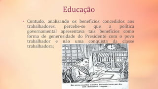 Educação
• Contudo, analisando os benefícios concedidos aos
trabalhadores, percebe-se que a política
governamental apresentava tais benefícios como
forma de generosidade do Presidente com o povo
trabalhador e não uma conquista da classe
trabalhadora;
 