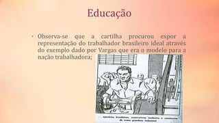 Educação
• Observa-se que a cartilha procurou expor a
representação do trabalhador brasileiro ideal através
do exemplo dado por Vargas que era o modelo para a
nação trabalhadora;
 