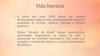 Vida literária
• A partir dos anos 1930, houve um intenso
florescimento cultural, com crescimento em número e
qualidade de revistas, editoras, literatos e artistas
plásticos;
• Vários “retratos do Brasil” foram reproduzidos,
procurando diagnosticar os males do país e
apresentar os remédios necessários. Tais como por
exemplo: a coleção Brasiliana e a coleção Documentos
Brasileiros;
 