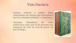 Vida literária
• Autores, editores e público leitor
compunham um sistema que funcionava à
base de estímulos múltiplos e recíprocos;
• Exemplo: Decadência da velha
aristocracia rural, que se faz presente nos
romances do ciclo da cana-de-açúcar, de
José do Rego;
 