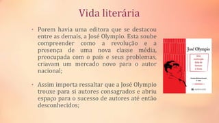 Vida literária
• Porem havia uma editora que se destacou
entre as demais, a José Olympio. Esta soube
compreender como a revolução e a
presença de uma nova classe média,
preocupada com o país e seus problemas,
criavam um mercado novo para o autor
nacional;
• Assim importa ressaltar que a José Olympio
trouxe para si autores consagrados e abriu
espaço para o sucesso de autores até então
desconhecidos;
 