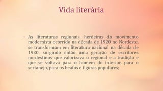 Vida literária
• As literaturas regionais, herdeiras do movimento
modernista ocorrido na década de 1920 no Nordeste,
se transformam em literatura nacional na década de
1930, surgindo então uma geração de escritores
nordestinos que valorizava o regional e a tradição e
que se voltava para o homem do interior, para o
sertanejo, para os beatos e figuras populares;
 