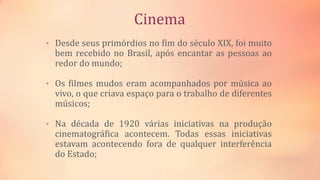 Cinema
• Desde seus primórdios no fim do século XIX, foi muito
bem recebido no Brasil, após encantar as pessoas ao
redor do mundo;
• Os filmes mudos eram acompanhados por música ao
vivo, o que criava espaço para o trabalho de diferentes
músicos;
• Na década de 1920 várias iniciativas na produção
cinematográfica acontecem. Todas essas iniciativas
estavam acontecendo fora de qualquer interferência
do Estado;
 